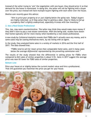 Instead of the seller trying to ‘win’ the negotiation with one buyer, they should price it so that
demand for the home is maximized. In doing this, the seller will not be fighting with a buyer
over the price, but instead will have multiple buyers fighting with each other over the house.
Realtor.com recently gave this advice:
“Aim to price your property at or just slightly below the going rate. Today’s buyers
are highly informed, so if they sense they’re getting a deal, they’re likely to bid up
a property that’s slightly underpriced, especially in areas with low inventory.”
2. Use a Real Estate Professional
This, too, may seem counterintuitive. The seller may think they would make more money if
they didn’t have to pay a real estate commission. With this being said, studies have shown
that homes typically sell for more money when handled by a real estate professional.
A new study by Collateral Analytics reveals that FSBOs don’t actually save any money, and in
some cases may be costing themselves more, by not listing with an agent.
In the study, they analyzed home sales in a variety of markets in 2016 and the first half of
2017. The data showed that:
“FSBOs tend to sell for lower prices than comparable home sales, and in many cases
below the average differential represented by the prevailing commission rate.”
The results of the study showed that the differential in selling prices for FSBOs when
compared to MLS sales of similar properties is about 5.5%. Sales in 2017 suggest the average
price was near 6% lower for FSBO sales of similar properties.
Bottom Line
Price your house at or slightly below the current market value and hire a professional.
That will guarantee you maximize the price you get for your house.
16
 