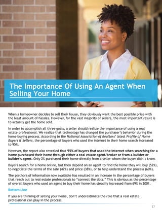 When a homeowner decides to sell their house, they obviously want the best possible price with
the least amount of hassles. However, for the vast majority of sellers, the most important result is
to actually get the home sold.
In order to accomplish all three goals, a seller should realize the importance of using a real
estate professional. We realize that technology has changed the purchaser’s behavior during the
home buying process. According to the National Association of Realtors’ latest Profile of Home
Buyers & Sellers, the percentage of buyers who used the internet in their home search increased
to 95%.
However, the report also revealed that 95% of buyers that used the internet when searching for a
home purchased their home through either a real estate agent/broker or from a builder or
builder’s agent. Only 2% purchased their home directly from a seller whom the buyer didn’t know.
Buyers search for a home online, but then depend on an agent to find the home they will buy (52%),
to negotiate the terms of the sale (47%) and price (38%), or to help understand the process (60%).
The plethora of information now available has resulted in an increase in the percentage of buyers
that reach out to real estate professionals to “connect the dots.” This is obvious as the percentage
of overall buyers who used an agent to buy their home has steadily increased from 69% in 2001.
Bottom Line
If you are thinking of selling your home, don’t underestimate the role that a real estate
professional can play in the process.
The Importance Of Using An Agent When
Selling Your Home
17
 