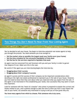 You’ve decided to sell your house. You begin to interview potential real estate agents to help
you through the process. You need someone you trust enough to:
• Set the market value on possibly the largest asset your family owns (your home)
• Set the time schedule for the successful liquidation of that asset
• Set the fee for the services required to liquidate that asset
An agent must be concerned first and foremost with you and your family in order to garner
that degree of trust. Make sure this is the case.
Be careful if the agent you are interviewing begins the interview by:
• Bragging about their success
• Bragging about their company’s success
An agent’s success and the success of their company can be important considerations when
deciding on the right real estate professional to represent you in the sale of your house. However,
you first need to know that they care about what you need and what you expect from the sale. If
the agent is not interested in first establishing your needs, how successful they may seem is much
less important.
Look for someone with the ‘heart of a teacher’ who comes in prepared to explain the current real
estate market to you, and is patient enough to take the time to show you how it may impact the
sale of your home; not someone only interested in trying to sell you on how great they are.
You have many agents from which to choose. Pick someone who truly cares.
Two Things You Don’t Need To Hear From Your Listing Agent
19
 