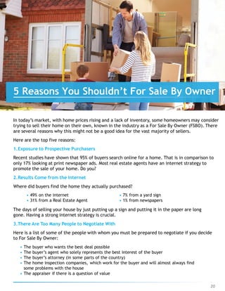 In today’s market, with home prices rising and a lack of inventory, some homeowners may consider
trying to sell their home on their own, known in the industry as a For Sale By Owner (FSBO). There
are several reasons why this might not be a good idea for the vast majority of sellers.
Here are the top five reasons:
1.Exposure to Prospective Purchasers
Recent studies have shown that 95% of buyers search online for a home. That is in comparison to
only 17% looking at print newspaper ads. Most real estate agents have an internet strategy to
promote the sale of your home. Do you?
2.Results Come from the Internet
Where did buyers find the home they actually purchased?
• 49% on the internet
• 31% from a Real Estate Agent
• 7% from a yard sign
• 1% from newspapers
The days of selling your house by just putting up a sign and putting it in the paper are long
gone. Having a strong internet strategy is crucial.
3.There Are Too Many People to Negotiate With
Here is a list of some of the people with whom you must be prepared to negotiate if you decide
to For Sale By Owner:
• The buyer who wants the best deal possible
• The buyer’s agent who solely represents the best interest of the buyer
• The buyer’s attorney (in some parts of the country)
• The home inspection companies, which work for the buyer and will almost always find
some problems with the house
• The appraiser if there is a question of value
5 Reasons You Shouldn’t For Sale By Owner
20
 