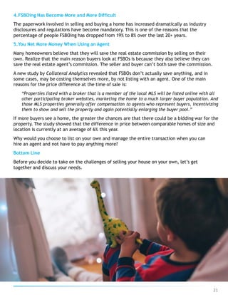 4.FSBOing Has Become More and More Difficult
The paperwork involved in selling and buying a home has increased dramatically as industry
disclosures and regulations have become mandatory. This is one of the reasons that the
percentage of people FSBOing has dropped from 19% to 8% over the last 20+ years.
5.You Net More Money When Using an Agent
Many homeowners believe that they will save the real estate commission by selling on their
own. Realize that the main reason buyers look at FSBOs is because they also believe they can
save the real estate agent’s commission. The seller and buyer can’t both save the commission.
A new study by Collateral Analytics revealed that FSBOs don’t actually save anything, and in
some cases, may be costing themselves more, by not listing with an agent. One of the main
reasons for the price difference at the time of sale is:
“Properties listed with a broker that is a member of the local MLS will be listed online with all
other participating broker websites, marketing the home to a much larger buyer population. And
those MLS properties generally offer compensation to agents who represent buyers, incentivizing
them to show and sell the property and again potentially enlarging the buyer pool.”
If more buyers see a home, the greater the chances are that there could be a bidding war for the
property. The study showed that the difference in price between comparable homes of size and
location is currently at an average of 6% this year.
Why would you choose to list on your own and manage the entire transaction when you can
hire an agent and not have to pay anything more?
Bottom Line
Before you decide to take on the challenges of selling your house on your own, let’s get
together and discuss your needs.
21
 