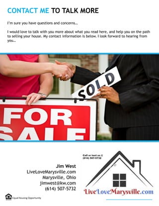 CONTACT ME TO TALK MORE
Jim West
LiveLoveMarysville.com
Marysville, Ohio
jimwest@kw.com
(614) 507-5732
I’m sure you have questions and concerns…
I would love to talk with you more about what you read here, and help you on the path
to selling your house. My contact information is below. I look forward to hearing from
you…
Equal Housing Opportunity
 