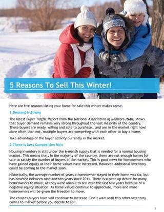 Here are five reasons listing your home for sale this winter makes sense.
1.Demand Is Strong
The latest Buyer Traffic Report from the National Association of Realtors (NAR) shows
that buyer demand remains very strong throughout the vast majority of the country.
These buyers are ready, willing and able to purchase… and are in the market right now!
More often than not, multiple buyers are competing with each other to buy a home.
Take advantage of the buyer activity currently in the market.
2.There Is Less Competition Now
Housing inventory is still under the 6-month supply that is needed for a normal housing
market. This means that, in the majority of the country, there are not enough homes for
sale to satisfy the number of buyers in the market. This is good news for homeowners who
have gained equity as their home values have increased. However, additional inventory
could be coming to the market soon.
Historically, the average number of years a homeowner stayed in their home was six, but
has hovered between nine and ten years since 2011. There is a pent-up desire for many
homeowners to move, as they were unable to sell over the last few years because of a
negative equity situation. As home values continue to appreciate, more and more
homeowners will be given the freedom to move.
The choices buyers have will continue to increase. Don’t wait until this other inventory
comes to market before you decide to sell.
5 Reasons To Sell This Winter!
3
 