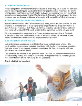 3.The Process Will Be Quicker
Today’s competitive environment has forced buyers to do all they can to stand out from the
crowd, including getting pre-approved for their mortgage financing. This makes the entire
selling process much faster and much simpler as buyers know exactly what they can afford
before home shopping. According to Ellie Mae’s latest Origination Insights Report, the time
to close a loan has dropped to 44 days, after seeing a 12-month high of 48 days in January.
4.There Will Never Be a Better Time to Move Up
If your next move will be into a premium or luxury home, now is the time to move up! The
inventory of homes for sale at these higher price ranges has forced these markets into a
buyer’s market. This means that if you are planning on selling a starter or trade-up home,
your home will sell quickly AND you’ll be able to find a premium home to call your own!
Prices are projected to appreciate by 4.7% over the next year according to CoreLogic.
If you are moving to a higher-priced home, it will wind up costing you more in raw
dollars (both in down payment and mortgage payment) if you wait.
5.It’s Time to Move on With Your Life
Look at the reason you decided to sell in the first place and determine whether it is
worth waiting. Is money more important than being with family? Is money more important
than your health? Is money more important than having the freedom to go on with your
life the way you think you should?
Only you know the answers to the questions above. You have the power to take control of
the situation by putting your home on the market. Perhaps the time has come for you and
your family to move on and start living the life you desire.
That is what is truly important.
4
 