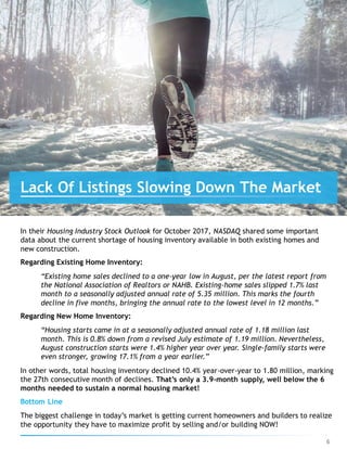 In their Housing Industry Stock Outlook for October 2017, NASDAQ shared some important
data about the current shortage of housing inventory available in both existing homes and
new construction.
Regarding Existing Home Inventory:
“Existing home sales declined to a one-year low in August, per the latest report from
the National Association of Realtors or NAHB. Existing-home sales slipped 1.7% last
month to a seasonally adjusted annual rate of 5.35 million. This marks the fourth
decline in five months, bringing the annual rate to the lowest level in 12 months.”
Regarding New Home Inventory:
“Housing starts came in at a seasonally adjusted annual rate of 1.18 million last
month. This is 0.8% down from a revised July estimate of 1.19 million. Nevertheless,
August construction starts were 1.4% higher year over year. Single-family starts were
even stronger, growing 17.1% from a year earlier.”
In other words, total housing inventory declined 10.4% year-over-year to 1.80 million, marking
the 27th consecutive month of declines. That’s only a 3.9-month supply, well below the 6
months needed to sustain a normal housing market!
Bottom Line
The biggest challenge in today’s market is getting current homeowners and builders to realize
the opportunity they have to maximize profit by selling and/or building NOW!
Lack Of Listings Slowing Down The Market
6
 