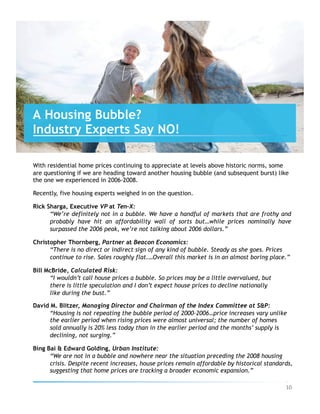 With residential home prices continuing to appreciate at levels above historic norms, some
are questioning if we are heading toward another housing bubble (and subsequent burst) like
the one we experienced in 2006-2008.
Recently, five housing experts weighed in on the question.
Rick Sharga, Executive VP at Ten-X:
“We’re definitely not in a bubble. We have a handful of markets that are frothy and
probably have hit an affordability wall of sorts but…while prices nominally have
surpassed the 2006 peak, we’re not talking about 2006 dollars.”
Christopher Thornberg, Partner at Beacon Economics:
“There is no direct or indirect sign of any kind of bubble. Steady as she goes. Prices
continue to rise. Sales roughly flat.…Overall this market is in an almost boring place.”
Bill McBride, Calculated Risk:
“I wouldn’t call house prices a bubble. So prices may be a little overvalued, but
there is little speculation and I don’t expect house prices to decline nationally
like during the bust.”
David M. Blitzer, Managing Director and Chairman of the Index Committee at S&P:
“Housing is not repeating the bubble period of 2000-2006…price increases vary unlike
the earlier period when rising prices were almost universal; the number of homes
sold annually is 20% less today than in the earlier period and the months’ supply is
declining, not surging.”
Bing Bai & Edward Golding, Urban Institute:
“We are not in a bubble and nowhere near the situation preceding the 2008 housing
crisis. Despite recent increases, house prices remain affordable by historical standards,
suggesting that home prices are tracking a broader economic expansion.”
A Housing Bubble?
Industry Experts Say NO!
10	
 