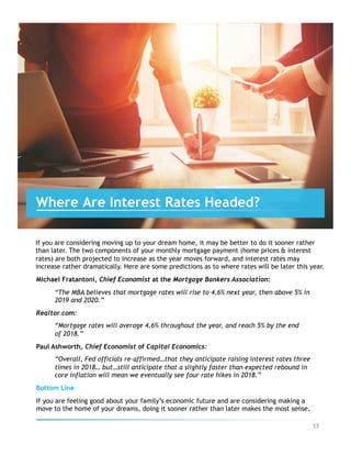 If you are considering moving up to your dream home, it may be better to do it sooner rather
than later. The two components of your monthly mortgage payment (home prices & interest
rates) are both projected to increase as the year moves forward, and interest rates may
increase rather dramatically. Here are some predictions as to where rates will be later this year.
Michael Fratantoni, Chief Economist at the Mortgage Bankers Association:
“The MBA believes that mortgage rates will rise to 4.6% next year, then above 5% in
2019 and 2020.”
Realtor.com:
“Mortgage rates will average 4.6% throughout the year, and reach 5% by the end
of 2018.”
Paul Ashworth, Chief Economist of Capital Economics:
“Overall, Fed officials re-affirmed…that they anticipate raising interest rates three
times in 2018… but…still anticipate that a slightly faster than expected rebound in
core inflation will mean we eventually see four rate hikes in 2018.”
Bottom Line
If you are feeling good about your family’s economic future and are considering making a
move to the home of your dreams, doing it sooner rather than later makes the most sense.
Where Are Interest Rates Headed?
13	
 