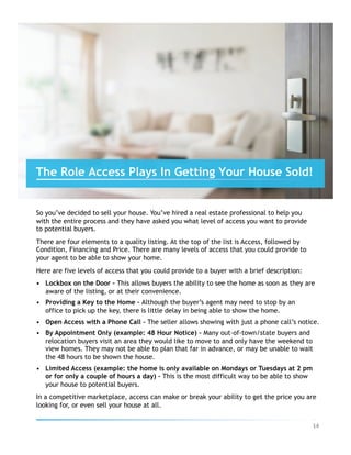 So you’ve decided to sell your house. You’ve hired a real estate professional to help you
with the entire process and they have asked you what level of access you want to provide
to potential buyers.
There are four elements to a quality listing. At the top of the list is Access, followed by
Condition, Financing and Price. There are many levels of access that you could provide to
your agent to be able to show your home.
Here are five levels of access that you could provide to a buyer with a brief description:
•  Lockbox on the Door – This allows buyers the ability to see the home as soon as they are
aware of the listing, or at their convenience.
•  Providing a Key to the Home – Although the buyer’s agent may need to stop by an
office to pick up the key, there is little delay in being able to show the home.
•  Open Access with a Phone Call – The seller allows showing with just a phone call’s notice.
•  By Appointment Only (example: 48 Hour Notice) – Many out-of-town/state buyers and
relocation buyers visit an area they would like to move to and only have the weekend to
view homes. They may not be able to plan that far in advance, or may be unable to wait
the 48 hours to be shown the house.
•  Limited Access (example: the home is only available on Mondays or Tuesdays at 2 pm
or for only a couple of hours a day) – This is the most difficult way to be able to show
your house to potential buyers.
In a competitive marketplace, access can make or break your ability to get the price you are
looking for, or even sell your house at all.
The Role Access Plays In Getting Your House Sold!
14	
 