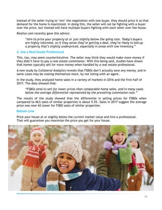 Instead of the seller trying to ‘win’ the negotiation with one buyer, they should price it so that
demand for the home is maximized. In doing this, the seller will not be fighting with a buyer
over the price, but instead will have multiple buyers fighting with each other over the house.
Realtor.com recently gave this advice:
“Aim to price your property at or just slightly below the going rate. Today’s buyers
are highly informed, so if they sense they’re getting a deal, they’re likely to bid up
a property that’s slightly underpriced, especially in areas with low inventory.”
2. Use a Real Estate Professional
This, too, may seem counterintuitive. The seller may think they would make more money if
they didn’t have to pay a real estate commission. With this being said, studies have shown
that homes typically sell for more money when handled by a real estate professional.
A new study by Collateral Analytics reveals that FSBOs don’t actually save any money, and in
some cases may be costing themselves more, by not listing with an agent.
In the study, they analyzed home sales in a variety of markets in 2016 and the first half of
2017. The data showed that:
“FSBOs tend to sell for lower prices than comparable home sales, and in many cases
below the average differential represented by the prevailing commission rate.”
The results of the study showed that the differential in selling prices for FSBOs when
compared to MLS sales of similar properties is about 5.5%. Sales in 2017 suggest the average
price was near 6% lower for FSBO sales of similar properties.
Bottom Line
Price your house at or slightly below the current market value and hire a professional.
That will guarantee you maximize the price you get for your house.
16	
 