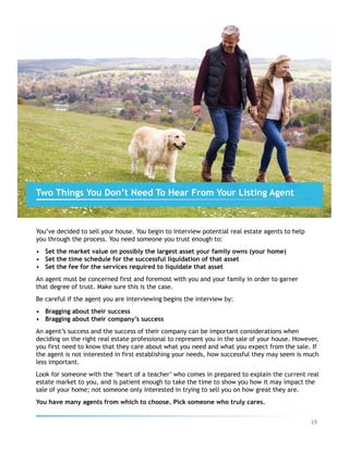 You’ve decided to sell your house. You begin to interview potential real estate agents to help
you through the process. You need someone you trust enough to:
•  Set the market value on possibly the largest asset your family owns (your home)
•  Set the time schedule for the successful liquidation of that asset
•  Set the fee for the services required to liquidate that asset
An agent must be concerned first and foremost with you and your family in order to garner
that degree of trust. Make sure this is the case.
Be careful if the agent you are interviewing begins the interview by:
•  Bragging about their success
•  Bragging about their company’s success
An agent’s success and the success of their company can be important considerations when
deciding on the right real estate professional to represent you in the sale of your house. However,
you first need to know that they care about what you need and what you expect from the sale. If
the agent is not interested in first establishing your needs, how successful they may seem is much
less important.
Look for someone with the ‘heart of a teacher’ who comes in prepared to explain the current real
estate market to you, and is patient enough to take the time to show you how it may impact the
sale of your home; not someone only interested in trying to sell you on how great they are.
You have many agents from which to choose. Pick someone who truly cares.
Two Things You Don’t Need To Hear From Your Listing Agent
19	
 