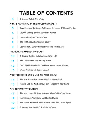 A Housing Bubble? Industry Experts Say NO!
THE HOUSING MARKET FORECAST
Don’t Wait! Move Up To The Home You've Always Wanted
Where Are Interest Rates Headed?
TABLE OF CONTENTS
Looking For A Luxury Home? Now's The Time To Act!
Home Prices Over The Last Year
Buyer Demand Continues To Outpace Inventory Of Homes For Sale
WHAT'S HAPPENING IN THE HOUSING MARKET?
WHAT TO EXPECT WHEN SELLING YOUR HOUSE
5 Reasons To Sell This Winter3
The Role Access Plays In Getting Your House Sold!
How To Get The Most Money From The Sale Of Your Home
14
PICK THE PERFECT PARTNER
5 Reasons You Shouldn’t For Sale By Owner
The Importance Of Using An Agent When Selling Your Home
Homeowners: Your Home Must Be Sold Twice
5
The Truth About Homeowner Equity
10
The 'Great News' About Rising Prices
17
Two Things You Don’t Need To Hear From Your Listing Agent
Lack Of Listings Slowing Down The Market6
7
8
9
12
13
11
15
19
20
18
 