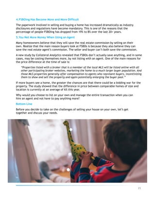 4. FSBOing Has Become More and More Difficult
The paperwork involved in selling and buying a home has increased dramatically as industry
disclosures and regulations have become mandatory. This is one of the reasons that the
percentage of people FSBOing has dropped from 19% to 8% over the last 20+ years.
5. You Net More Money When Using an Agent
Many homeowners believe that they will save the real estate commission by selling on their
own. Realize that the main reason buyers look at FSBOs is because they also believe they can
save the real estate agent’s commission. The seller and buyer can’t both save the commission.
A new study by Collateral Analytics revealed that FSBOs don’t actually save anything, and in some
cases, may be costing themselves more, by not listing with an agent. One of the main reasons for
the price difference at the time of sale is:
“Properties listed with a broker that is a member of the local MLS will be listed online with all
other participating broker websites, marketing the home to a much larger buyer population. And
those MLS properties generally offer compensation to agents who represent buyers, incentivizing
them to show and sell the property and again potentially enlarging the buyer pool.”
If more buyers see a home, the greater the chances are that there could be a bidding war for the
property. The study showed that the difference in price between comparable homes of size and
location is currently at an average of 6% this year.
Why would you choose to list on your own and manage the entire transaction when you can
hire an agent and not have to pay anything more?
Bottom Line
Before you decide to take on the challenges of selling your house on your own, let’s get
together and discuss your needs.
21	
 
