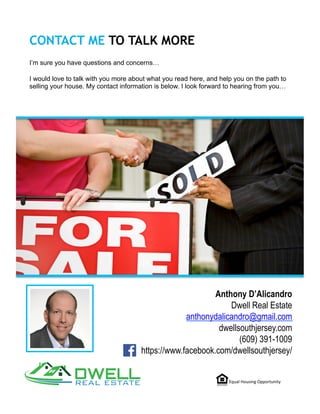CONTACT ME TO TALK MORE
I’m sure you have questions and concerns…
I would love to talk with you more about what you read here, and help you on the path to
selling your house. My contact information is below. I look forward to hearing from you…
Equal	Housing	Opportunity	
Anthony D’Alicandro
Dwell Real Estate
anthonydalicandro@gmail.com
dwellsouthjersey.com
(609) 391-1009
https://www.facebook.com/dwellsouthjersey/
 