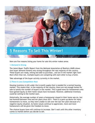 Here are five reasons listing your home for sale this winter makes sense.
1. Demand Is Strong
The latest Buyer Traffic Report from the National Association of Realtors (NAR) shows
that buyer demand remains very strong throughout the vast majority of the country.
These buyers are ready, willing and able to purchase… and are in the market right now!
More often than not, multiple buyers are competing with each other to buy a home.
Take advantage of the buyer activity currently in the market.
2. There Is Less Competition Now
Housing inventory is still under the 6-month supply that is needed for a normal housing
market. This means that, in the majority of the country, there are not enough homes for
sale to satisfy the number of buyers in the market. This is good news for homeowners who
have gained equity as their home values have increased. However, additional inventory
could be coming to the market soon.
Historically, the average number of years a homeowner stayed in their home was six, but
has hovered between nine and ten years since 2011. There is a pent-up desire for many
homeowners to move, as they were unable to sell over the last few years because of a
negative equity situation. As home values continue to appreciate, more and more
homeowners will be given the freedom to move.
The choices buyers have will continue to increase. Don’t wait until this other inventory
comes to market before you decide to sell.
5 Reasons To Sell This Winter!
3	
 
