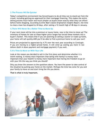 3. The Process Will Be Quicker
Today’s competitive environment has forced buyers to do all they can to stand out from the
crowd, including getting pre-approved for their mortgage financing. This makes the entire
selling process much faster and much simpler as buyers know exactly what they can afford
before home shopping. According to Ellie Mae’s latest Origination Insights Report, the time
to close a loan has dropped to 44 days, after seeing a 12-month high of 48 days in January.
4. There Will Never Be a Better Time to Move Up
If your next move will be into a premium or luxury home, now is the time to move up! The
inventory of homes for sale at these higher price ranges has forced these markets into a
buyer’s market. This means that if you are planning on selling a starter or trade-up home,
your home will sell quickly AND you’ll be able to find a premium home to call your own!
Prices are projected to appreciate by 4.7% over the next year according to CoreLogic.
If you are moving to a higher-priced home, it will wind up costing you more in raw
dollars (both in down payment and mortgage payment) if you wait.
5. It’s Time to Move on With Your Life
Look at the reason you decided to sell in the first place and determine whether it is
worth waiting. Is money more important than being with family? Is money more
important than your health? Is money more important than having the freedom to go on
with your life the way you think you should?
Only you know the answers to the questions above. You have the power to take control of
the situation by putting your home on the market. Perhaps the time has come for you and
your family to move on and start living the life you desire.
That is what is truly important.
4	
 