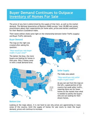 The price of any item is determined by the supply of that item, as well as the market
demand. The National Association of Realtors (NAR) surveys “over 50,000 real estate
practitioners about their expectations for home sales, prices and market conditions”
for their Realtors Confidence Index.
Their latest edition sheds some light on the relationship between Seller Traffic (supply)
and Buyer Traffic (demand).
Buyer Demand
The map on the right was
created after asking the
question:
“How would you rate buyer
traffic in your area?”
The darker the blue, the more
buyers are looking for homes in
that area. Only 3 states came
in with a weak demand level.
Seller Supply
The Index also asked:
“How would you rate seller
traffic in your area?”
As you can see from the map on
the left, a good portion of the
country has weak seller traffic,
meaning there are far fewer
homes on the market than what
is needed to satisfy the buyers
who are out looking for their
dream homes.
Bottom Line
Looking at the maps above, it is not hard to see why prices are appreciating in many
areas of the country. Until the supply of homes for sale starts to meet the buyer
demand, prices will continue to increase.
Buyer Demand Continues to Outpace
Inventory of Homes For Sale
5	
 