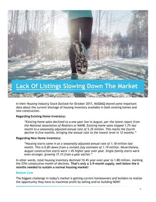 In their Housing Industry Stock Outlook for October 2017, NASDAQ shared some important
data about the current shortage of housing inventory available in both existing homes and
new construction.
Regarding Existing Home Inventory:
“Existing home sales declined to a one-year low in August, per the latest report from
the National Association of Realtors or NAHB. Existing-home sales slipped 1.7% last
month to a seasonally adjusted annual rate of 5.35 million. This marks the fourth
decline in five months, bringing the annual rate to the lowest level in 12 months.”
Regarding New Home Inventory:
“Housing starts came in at a seasonally adjusted annual rate of 1.18 million last
month. This is 0.8% down from a revised July estimate of 1.19 million. Nevertheless,
August construction starts were 1.4% higher year over year. Single-family starts were
even stronger, growing 17.1% from a year earlier.”
In other words, total housing inventory declined 10.4% year-over-year to 1.80 million, marking
the 27th consecutive month of declines. That’s only a 3.9-month supply, well below the 6
months needed to sustain a normal housing market!
Bottom Line
The biggest challenge in today’s market is getting current homeowners and builders to realize
the opportunity they have to maximize profit by selling and/or building NOW!
Lack Of Listings Slowing Down The Market
6	
 