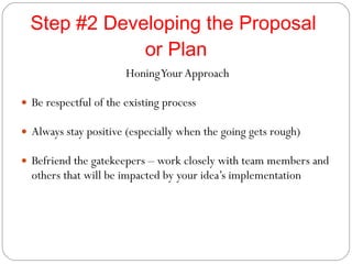 Step #2 Developing the Proposal  or Plan Honing Your Approach Be respectful of the existing process Always stay positive (especially when the going gets rough) Befriend the gatekeepers – work closely with team members and others that will be impacted by your idea’s implementation 