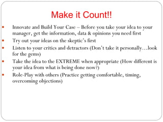 Make it Count!! Innovate and Build Your Case – Before you take your idea to your manager, get the information, data & opinions you need first Try out your ideas on the skeptic’s first Listen to your critics and detractors (Don’t take it personally…look for the gems) Take the idea to the EXTREME when appropriate (How different is your idea from what is being done now?) Role-Play with others (Practice getting comfortable, timing, overcoming objections) 