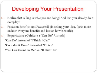 Developing Your Presentation Realize that selling is what you are doing! And that you already do it everyday! Focus on Benefits, not Features!! (In selling your idea, focus more on how everyone benefits and less on how it works) Be persuasive (Cultivate a “Can Do” Attitude) “ Can Do” instead of “I Think I Can” “ Consider it Done” instead of “I’ll try” “ You Can Count on Me” vs. “If I have to” 
