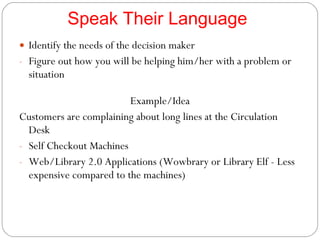 Speak Their Language Identify the needs of the decision maker Figure out how you will be helping him/her with a problem or situation Example/Idea Customers are complaining about long lines at the Circulation Desk Self Checkout Machines Web/Library 2.0 Applications (Wowbrary or Library Elf - Less expensive compared to the machines) 