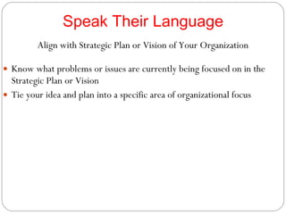 Speak Their Language Align with Strategic Plan or Vision of Your Organization Know what problems or issues are currently being focused on in the Strategic Plan or Vision Tie your idea and plan into a specific area of organizational focus 