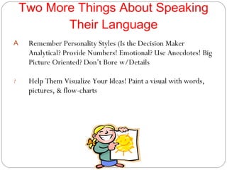 Two More Things About Speaking Their Language Remember Personality Styles (Is the Decision Maker Analytical? Provide Numbers! Emotional? Use Anecdotes! Big Picture Oriented? Don’t Bore w/Details Help Them Visualize Your Ideas! Paint a visual with words, pictures, & flow-charts 