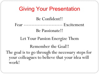 Giving Your Presentation Be Confident!! Fear ------------------------- Excitement Be Passionate!! Let Your Passion Energize Them Remember the Goal!! The goal is to go through the necessary steps for your colleagues to believe that your idea will work! 