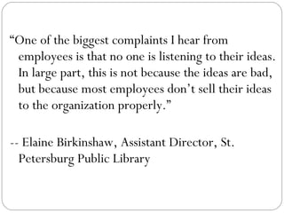 “ One of the biggest complaints I hear from employees is that no one is listening to their ideas. In large part, this is not because the ideas are bad, but because most employees don’t sell their ideas to the organization properly.”  -- Elaine Birkinshaw, Assistant Director, St. Petersburg Public Library  