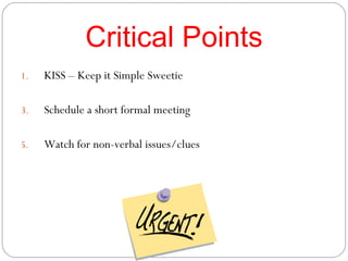 Critical Points KISS – Keep it Simple Sweetie Schedule a short formal meeting Watch for non-verbal issues/clues 