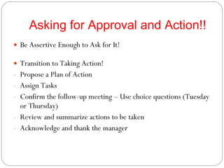 Asking for Approval and Action!! Be Assertive Enough to Ask for It! Transition to Taking Action! Propose a Plan of Action Assign Tasks Confirm the follow-up meeting – Use choice questions (Tuesday or Thursday) Review and summarize actions to be taken Acknowledge and thank the manager 