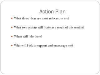 Action Plan What three ideas are most relevant to me? What two actions will I take as a result of this session? When will I do them? Who will I ask to support and encourage me? 