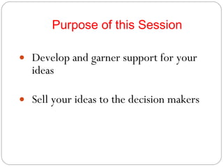 Purpose of this Session Develop and garner support for your ideas Sell your ideas to the decision makers 