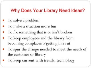 Why Does Your Library Need Ideas? To solve a problem To make a situation more fun To fix something that is or isn’t broken To keep employees and the library from becoming complacent/getting in a rut To spur the change needed to meet the needs of the customer or library To keep current with trends, technology 