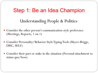Step 1: Be an Idea Champion Understanding People & Politics Consider the other person’s communication style preference (Meetings, Reports, 1 on 1) Consider Personality/Behavior Style Typing Tools (Myers-Briggs, DISC, SELF) Consider their part or stake in the situation (Personal attachment to status quo/boss)  