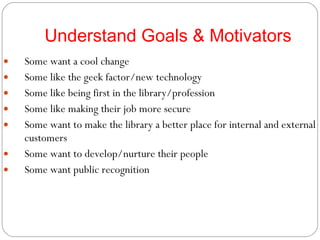 Understand Goals & Motivators Some want a cool change Some like the geek factor/new technology Some like being first in the library/profession Some like making their job more secure Some want to make the library a better place for internal and external customers Some want to develop/nurture their people Some want public recognition 