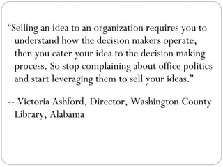 “ Selling an idea to an organization requires you to understand how the decision makers operate, then you cater your idea to the decision making process. So stop complaining about office politics and start leveraging them to sell your ideas.” -- Victoria Ashford, Director, Washington County Library, Alabama 