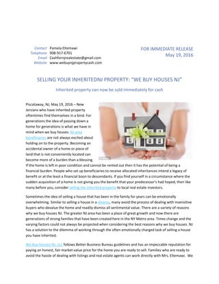 Contact Pamela Eltemawi
Telephone 908-917-6701
Email Cashfornjrealestate@gmail.com
Website www.webuynjpropertycash.com
FOR IMMEDIATE RELEASE
May 19, 2016
SELLING YOUR INHERITEDNJ PROPERTY: “WE BUY HOUSES NJ”
Inherited property can now be sold immediately for cash
Piscataway, NJ, May 19, 2016 – New
Jersians who have inherited property
oftentimes find themselves in a bind. For
generations the idea of passing down a
home for generations is what we have in
mind when we buy houses. NJ area
beneficiaries are not always excited about
holding on to the property. Becoming an
accidental owner of a home or piece of
land that is not conveniently located can
become more of a burden than a blessing.
If the home is left in poor condition and cannot be rented out then it has the potential of being a
financial burden. People who set up beneficiaries to receive allocated inheritances intend a legacy of
benefit or at the least a financial boon to descendants. If you find yourself in a circumstance where the
sudden acquisition of a home is not giving you the benefit that your predecessor’s had hoped, then like
many before you, consider selling the inherited property to local real estate investors.
Sometimes the idea of selling a house that has been in the family for years can be emotionally
overwhelming. Similar to selling a house in a divorce, many avoid the process of dealing with insensitive
buyers who devalue the home and readily dismiss all sentimental value. There are a variety of reasons
why we buy houses NJ. The greater NJ area has been a place of great growth and now there are
generations of strong families that have been created here in the NY Metro area. Times change and the
varying factors could not always be projected when considering the best reasons why we buy houses. NJ
has a solution to the dilemma of working through the often emotionally charged task of selling a house
you have inherited.
We Buy Houses NJ, LLC follows Better Business Bureau guidelines and has an impeccable reputation for
paying an honest, fair market value price for the home you are ready to sell. Families who are ready to
avoid the hassle of dealing with listings and real estate agents can work directly with Mrs. Eltemawi. We
 