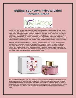 Selling Your Own Private Label
Perfume Brand
Selling your own private label perfume brand involves a lot of complexities, yet it is highly
rewarding and profitable venture too. Complex it is because you require considering so
many items like bottles, labels, shipping, packaging, size and price! Rewarding this venture
is because you will be glad to see customers are buying your product from a reputed store.
It will really gladden you as you will think then your efforts have been fairly rewarded.
Profitable it is because when your enterprise will be well-known cutting across all sections of
the society and create a brand, you will see inflow of earnings and growth in constant order.
Probably the vital consideration you will need to undertake is how you are planning to sell
your perfume. No doubt, it depends largely on the situation you are in. If you have your
own store, it will be an advantage. Your store will be known among people as specialty
retailer or a departmental store. You may consider mail order supply-locally, nationally, or
even globally. The last option should be considered when your private label perfume brand
is a global brand and can afford to global shipping costs.
Run advertisement on the web. It is the most widely accessible media world where you can
get an opportunity to optimize your private label perfume brand faster. Consider seriously
running advertisement on specialized magazines. You ought to get on as many ad props as
possible to reach out to the maximum number of customers. And, this advertisement has to
go on repeatedly and this will help your private label perfume brand become well-known
faster.
 