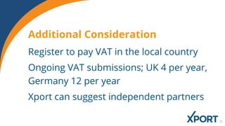Register to pay VAT in the local country
Ongoing VAT submissions; UK 4 per year,
Germany 12 per year
Xport can suggest independent partners
Additional Consideration
 