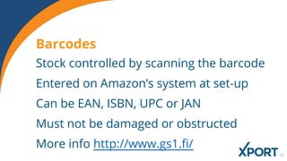 Stock controlled by scanning the barcode
Entered on Amazon’s system at set-up
Can be EAN, ISBN, UPC or JAN
Must not be damaged or obstructed
More info http://www.gs1.fi/
Barcodes
 