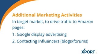 In target market, to drive traffic to Amazon
pages:
1. Google display advertising
2. Contacting Influencers (blogs/forums)
Additional Marketing Activities
 