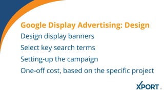 Design display banners
Select key search terms
Setting-up the campaign
One-off cost, based on the specific project
Google Display Advertising: Design
 