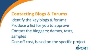 Identify the key blogs & forums
Produce a list for you to approve
Contact the bloggers: demos, tests,
samples
One-off cost, based on the specific project
Contacting Blogs & Forums
 