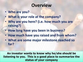 Overview
 • Who are you?
 • What is your role at the company?
 • Why are you here? (i.e. how much you are
   raising?)
 • How long have you been in business?
 • How much have you raised and from whom?
 • What are some major milestone reached so
   far?

    An investor wants to know why he/she should be
listening to you. This is a good place to summarize the
                 status of your company
 