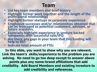 Team
 • List key team members and brief history
 • Highlight former work together and the length of the
   professional relationships
 • Highlight former startups or corporate experience
 • Emphasize successes and/or relationships obtained that
   can be leveraged as potential customers, advisors, or
   future acquirers.
 • Especially highlight experience in venture backed
   companies with successful sale/IPO
 • Are there any gaps in your team that this funding will
   help to fill?
 • Indicate total amount of FTEs
  In this slide, you want to show why you are relevant.
Link the team’s skills/experience to the problem you are
solving. No need to go too deep except to answer above
    points plus any name-brand affiliations that add
credibility. Add Board Members and existing investors to
               add credibility and references.
 