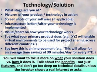 Technology/Solution
•  What stage are you at?
•  Pictures of your product / technology in action
•  Screen shots of your software (if applicable)
•  Infrastructure before/after your technology is
   implemented
• Visual/chart on how your technology works
• Say what your primary product does (e.g. ‘XYZ will enable
   virtual environments to be used for project sharing across
   different countries.’)
• Say how this is an improvement (e.g. ‘This will allow for
   an average time savings of 30 minutes/day for every FTE.’)
• You willtechnology defensible? what your solution does
   Is your want to focus more on
   vs. how it does it. Talk about the benefits - not just
features, and don’t go too deep on technical details unless
        the investor shows a real interest or asks.
 