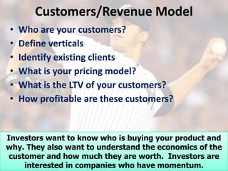 Customers/Revenue Model
•   Who are your customers?
•   Define verticals
•   Identify existing clients
•   What is your pricing model?
•   What is the LTV of your customers?
•   How profitable are these customers?


Investors want to know who is buying your product and
why. They also want to understand the economics of the
 customer and how much they are worth. Investors are
     interested in companies who have momentum.
 