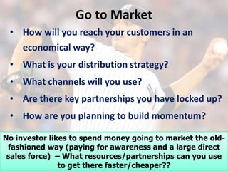 Go to Market
 • How will you reach your customers in an
   economical way?
 • What is your distribution strategy?
 • What channels will you use?
 • Are there key partnerships you have locked up?
 • How are you planning to build momentum?

No investor likes to spend money going to market the old-
 fashioned way (paying for awareness and a large direct
 sales force) – What resources/partnerships can you use
               to get there faster/cheaper??
 