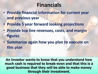 Financials
• Provide financial information for current year
  and previous year
• Provide 5 year forward looking projections
• Provide top line revenues, costs, and margin
  figures
• Summarize again how you plan to execute on
  this plan

An investor wants to know that you understand how
much cash is required to break-even and that this is a
good business that they will be able to make money
              through their investment.
 